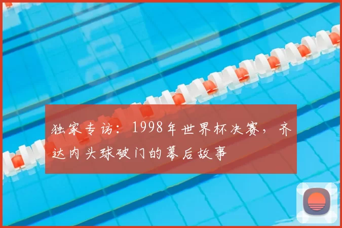 独家专访:1998年世界杯决赛,齐达内头球破门的幕后故事