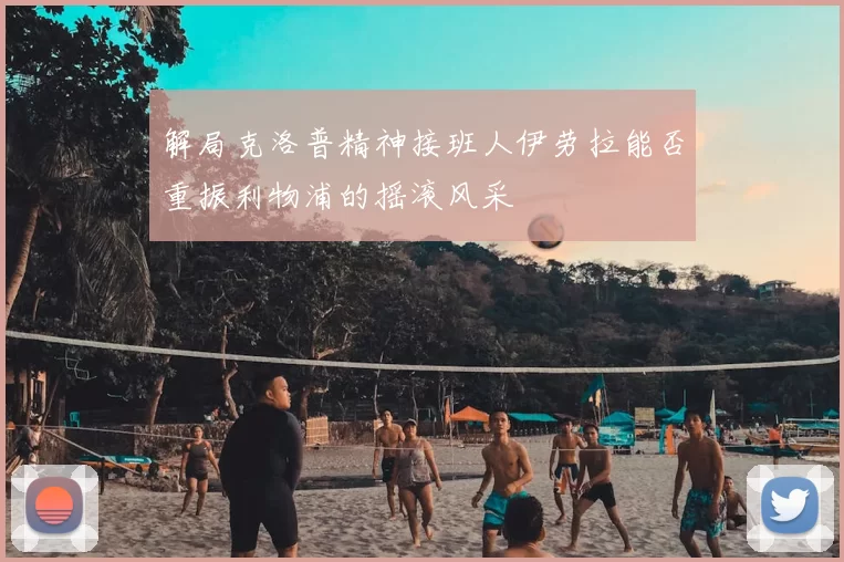 解局克洛普精神接班人伊劳拉能否重振利物浦的摇滚风采
