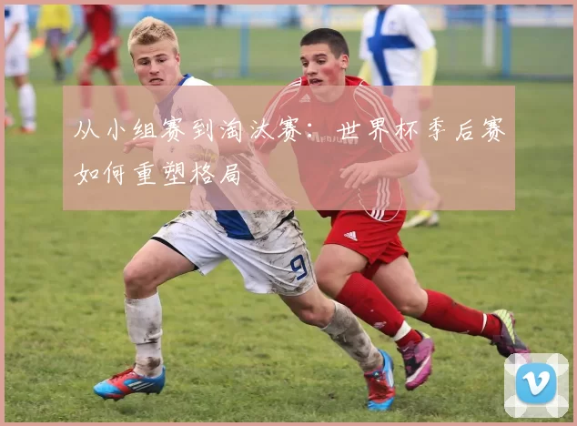 从小组赛到淘汰赛：世界杯季后赛如何重塑格局