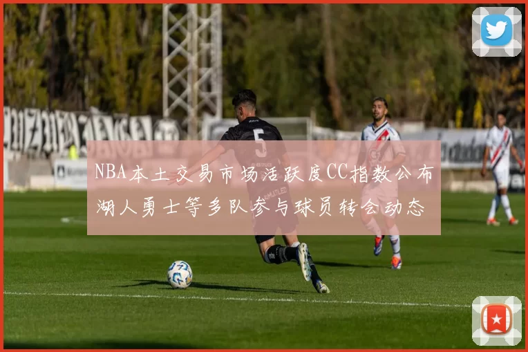 NBA本土交易市场活跃度CC指数公布湖人勇士等多队参与球员转会动态
