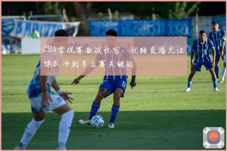 CBA常规赛激战收官，优酷直播见证球队冲刺季后赛关键战