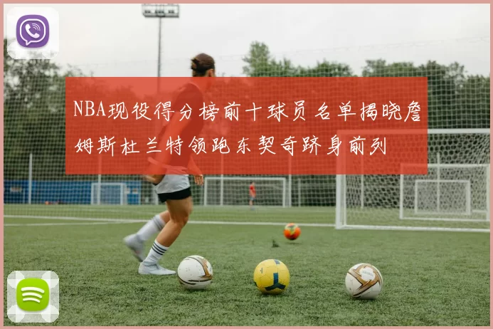 NBA现役得分榜前十球员名单揭晓詹姆斯杜兰特领跑东契奇跻身前列