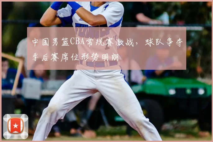中国男篮CBA常规赛激战，球队争夺季后赛席位形势明朗