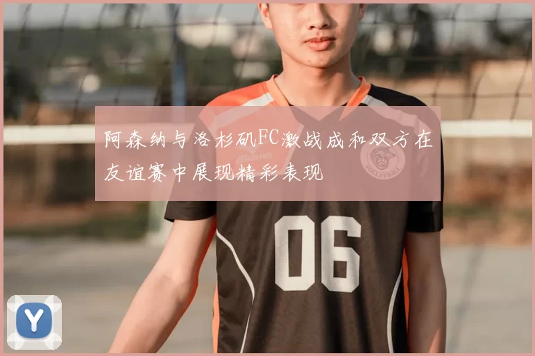 阿森纳与洛杉矶FC激战成和双方在友谊赛中展现精彩表现