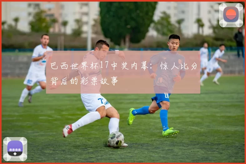 巴西世界杯17中奖内幕：惊人比分背后的彩票故事