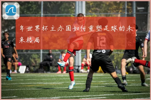 年世界杯主办国如何重塑足球的未来格局