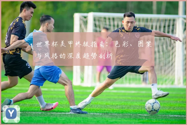 世界杯美甲终极指南:色彩、图案与风格的深度趋势剖析