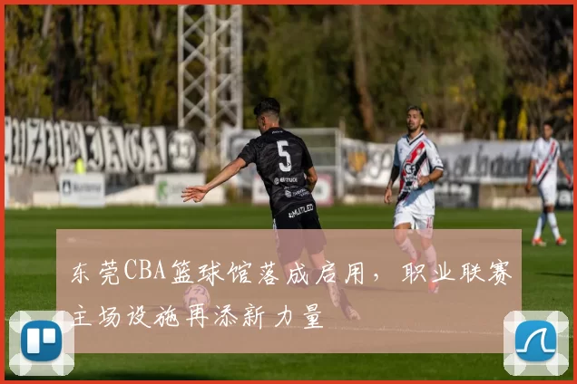 东莞CBA篮球馆落成启用，职业联赛主场设施再添新力量