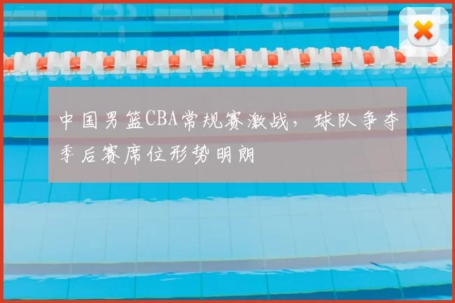 中国男篮CBA常规赛激战，球队争夺季后赛席位形势明朗