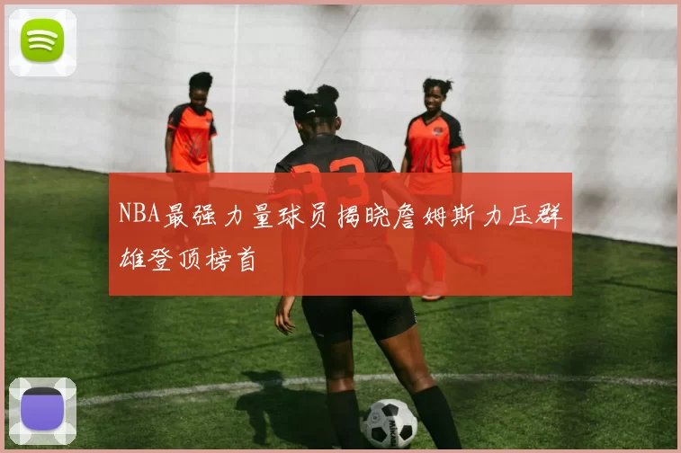 NBA最强力量球员揭晓詹姆斯力压群雄登顶榜首