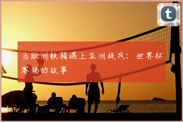 当欧洲铁骑遇上亚洲旋风：世界杯赛场的故事