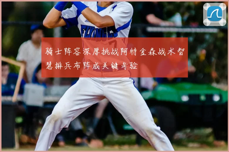 骑士阵容深厚挑战阿特金森战术智慧排兵布阵成关键考验