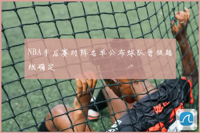 NBA季后赛对阵名单公布球队晋级路线确定