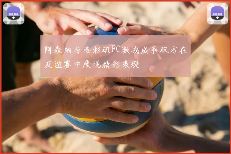 阿森纳与洛杉矶FC激战成和双方在友谊赛中展现精彩表现