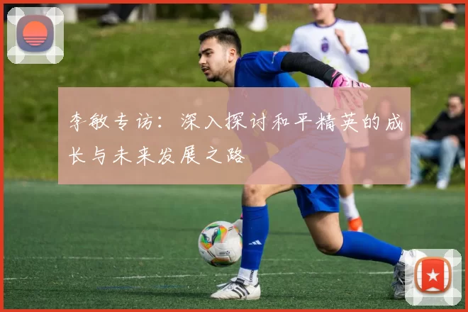 李敏专访：深入探讨和平精英的成长与未来发展之路