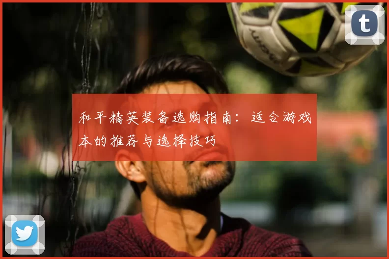 和平精英装备选购指南：适合游戏本的推荐与选择技巧