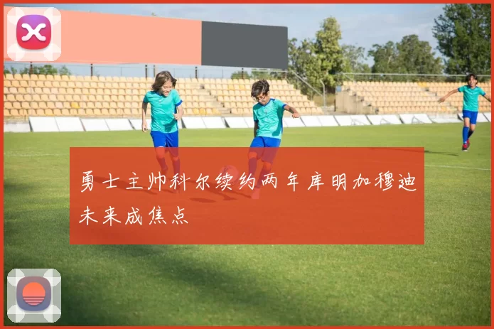 勇士主帅科尔续约两年库明加穆迪未来成焦点