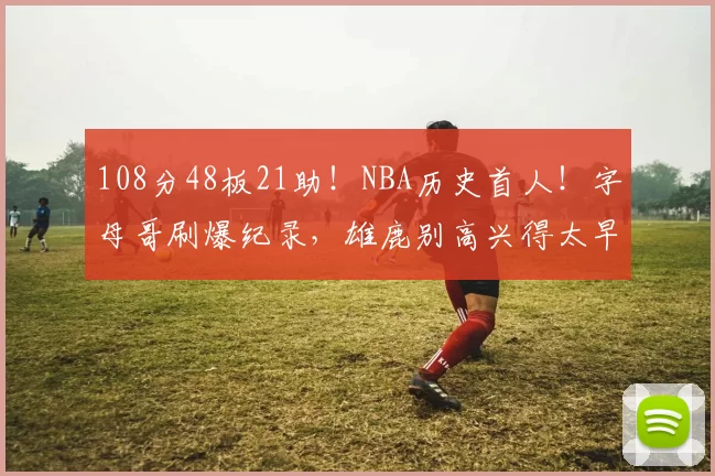 108分48板21助！NBA历史首人！字母哥刷爆纪录，雄鹿别高兴得太早