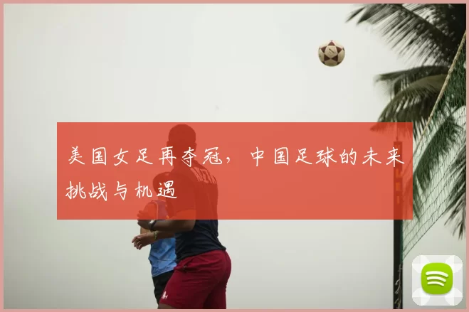 美国女足再夺冠，中国足球的未来挑战与机遇