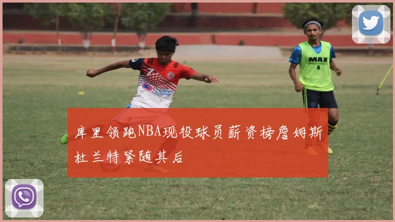 库里领跑NBA现役球员薪资榜詹姆斯杜兰特紧随其后