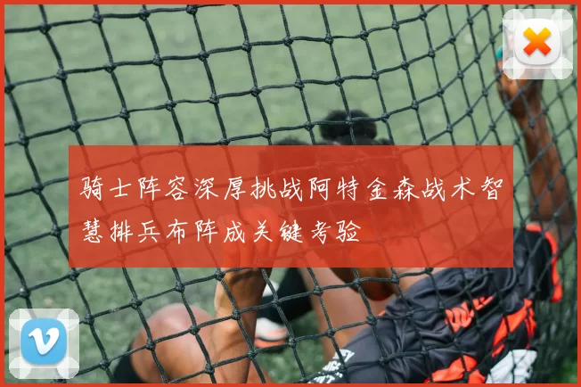 骑士阵容深厚挑战阿特金森战术智慧排兵布阵成关键考验