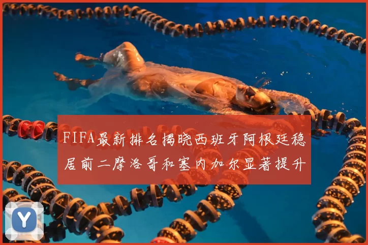 FIFA最新排名揭晓西班牙阿根廷稳居前二摩洛哥和塞内加尔显著提升
