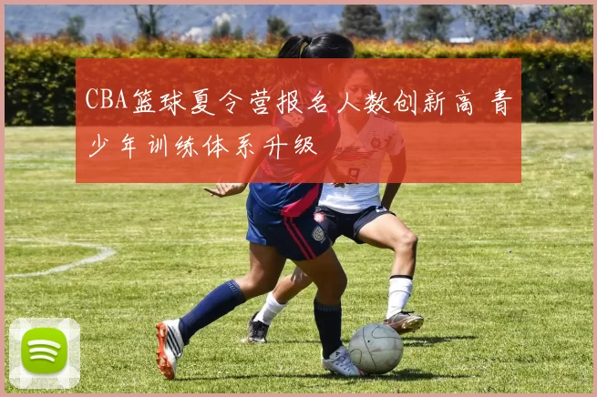 CBA篮球夏令营报名人数创新高 青少年训练体系升级