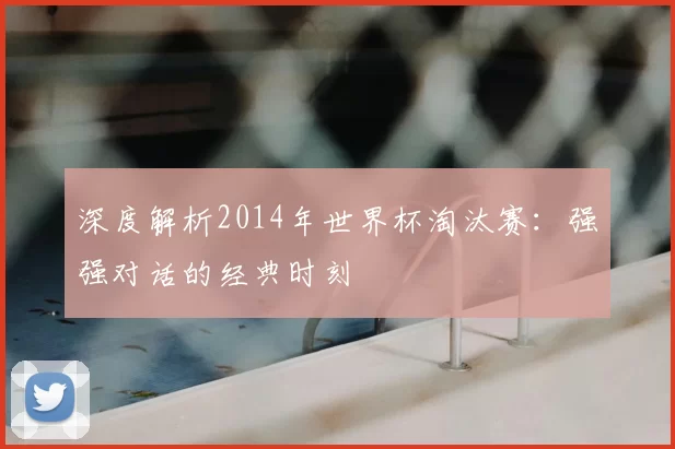 深度解析2014年世界杯淘汰赛：强强对话的经典时刻