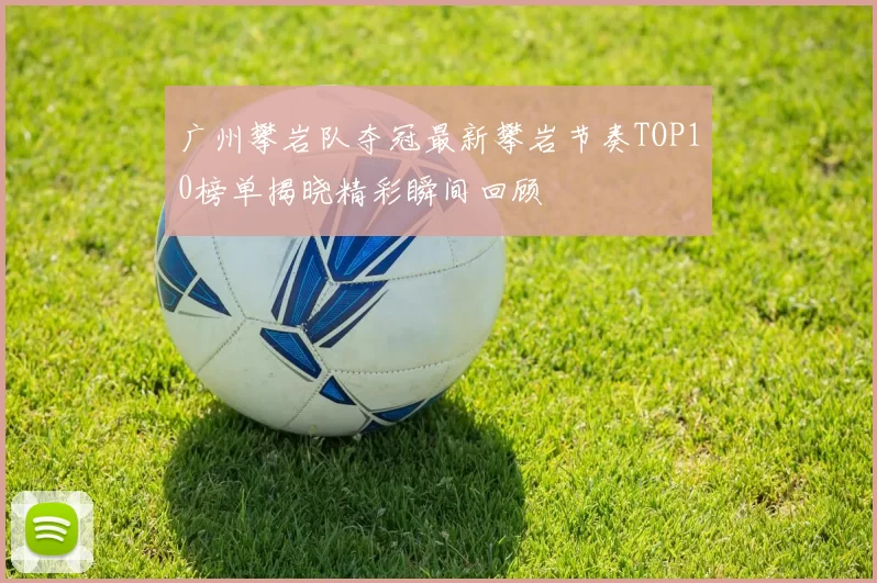 广州攀岩队夺冠最新攀岩节奏TOP10榜单揭晓精彩瞬间回顾