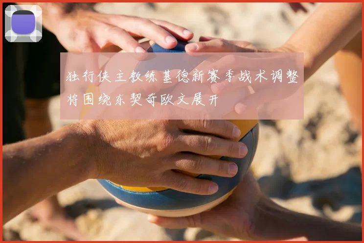 独行侠主教练基德新赛季战术调整将围绕东契奇欧文展开