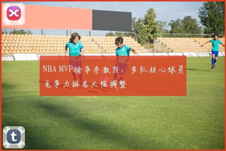 NBA MVP榜争夺激烈，多队核心球员竞争力排名大幅调整