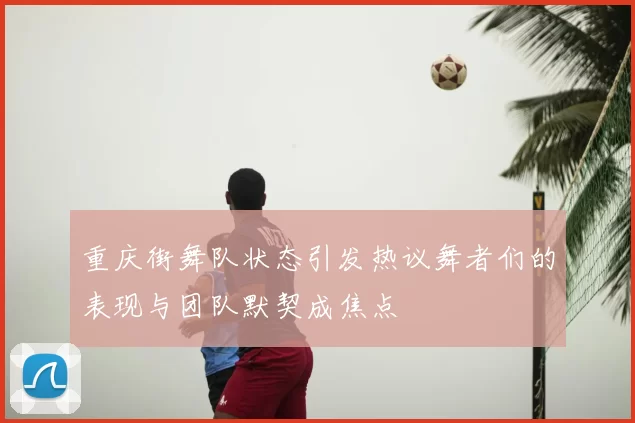 重庆街舞队状态引发热议舞者们的表现与团队默契成焦点