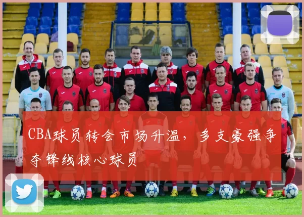 CBA球员转会市场升温，多支豪强争夺锋线核心球员