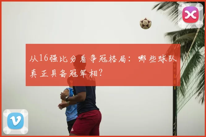 从16强比分看争冠格局:哪些球队真正具备冠军相?