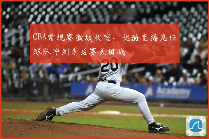 CBA常规赛激战收官，优酷直播见证球队冲刺季后赛关键战