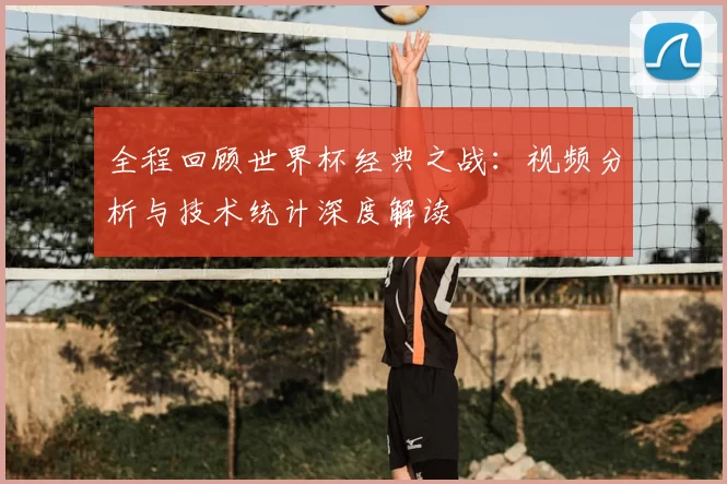 全程回顾世界杯经典之战：视频分析与技术统计深度解读