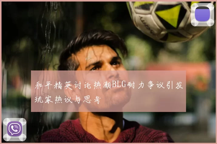和平精英讨论热潮BLG耐力争议引发玩家热议与思考