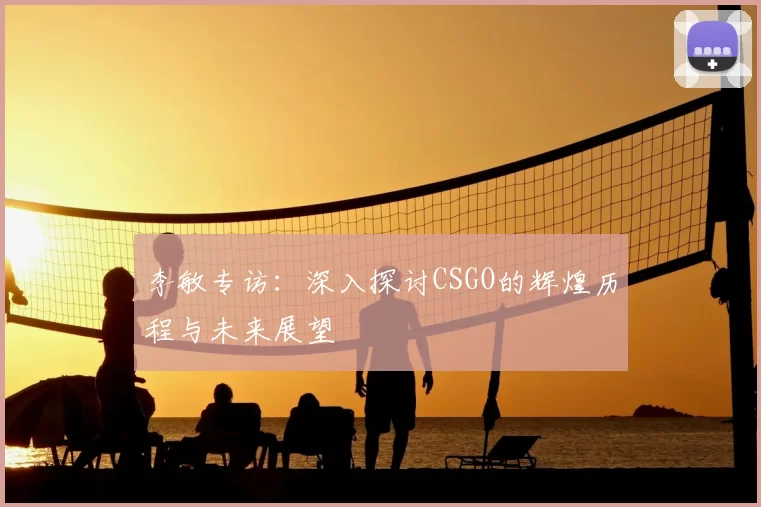 李敏专访：深入探讨CSGO的辉煌历程与未来展望