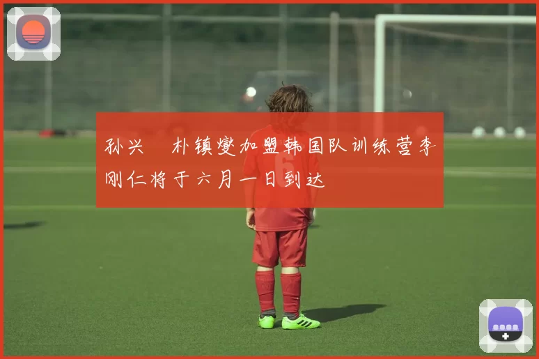 孙兴慜朴镇燮加盟韩国队训练营李刚仁将于六月一日到达