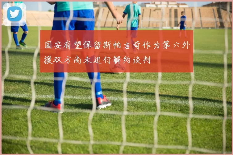 国安有望保留斯帕吉奇作为第六外援双方尚未进行解约谈判