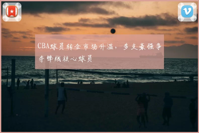 CBA球员转会市场升温，多支豪强争夺锋线核心球员
