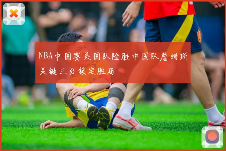 NBA中国赛美国队险胜中国队詹姆斯关键三分锁定胜局