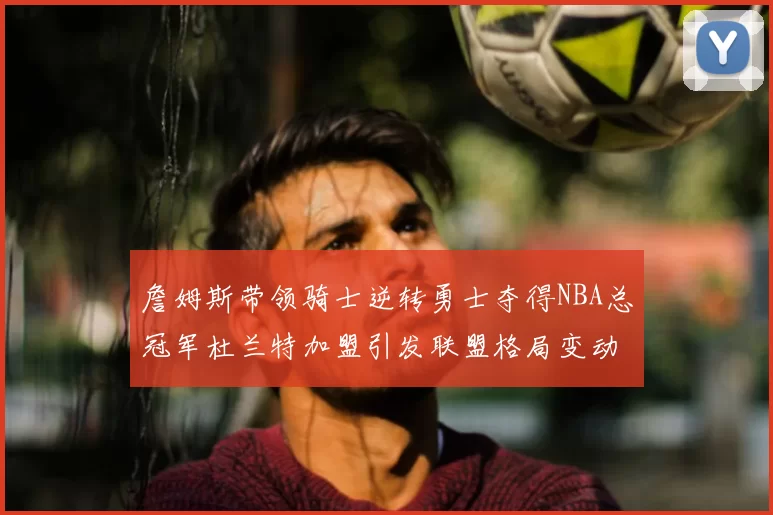 詹姆斯带领骑士逆转勇士夺得NBA总冠军杜兰特加盟引发联盟格局变动