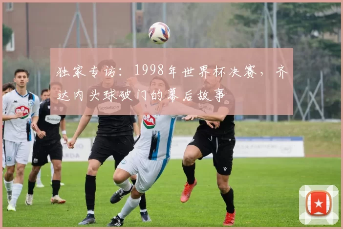 独家专访：1998年世界杯决赛，齐达内头球破门的幕后故事
