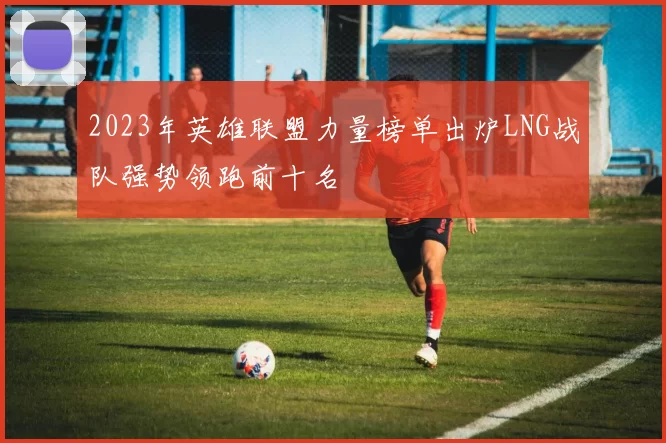 2023年英雄联盟力量榜单出炉LNG战队强势领跑前十名