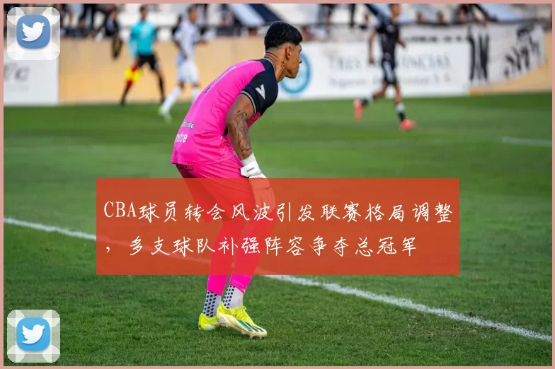 CBA球员转会风波引发联赛格局调整，多支球队补强阵容争夺总冠军