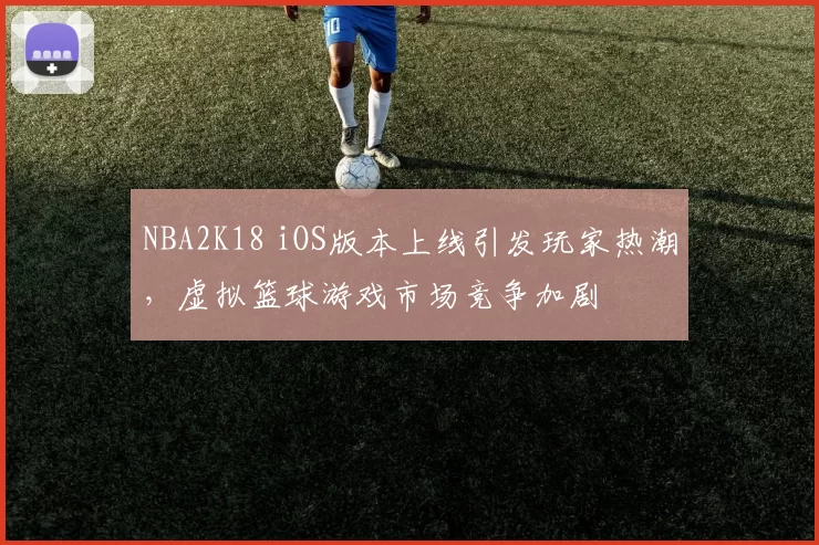 NBA2K18 iOS版本上线引发玩家热潮，虚拟篮球游戏市场竞争加剧
