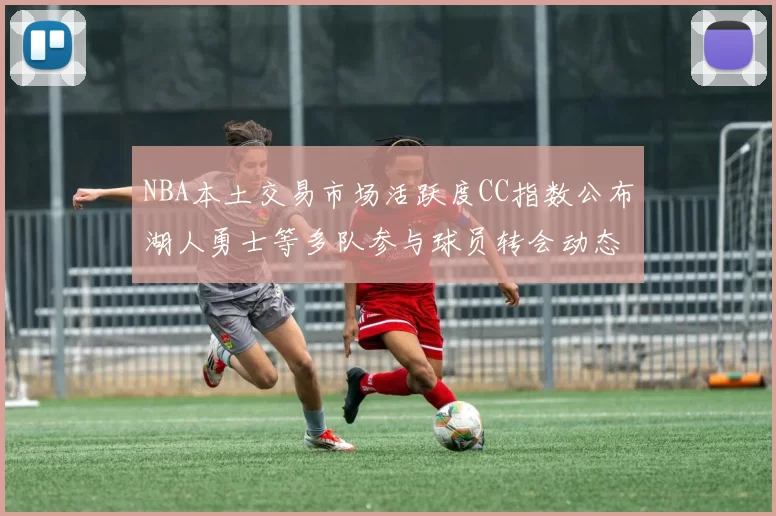 NBA本土交易市场活跃度CC指数公布湖人勇士等多队参与球员转会动态