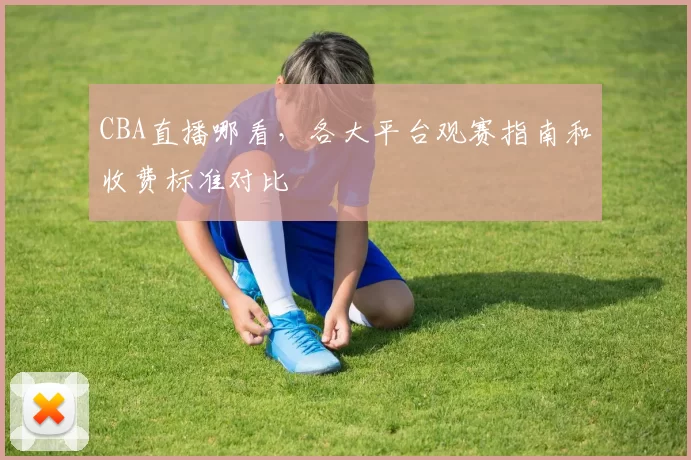CBA直播哪看，各大平台观赛指南和收费标准对比