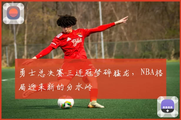 勇士总决赛三连冠梦碎猛龙，NBA格局迎来新的分水岭